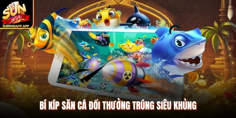Bí kíp săn cá đổi thưởng trúng siêu khủng